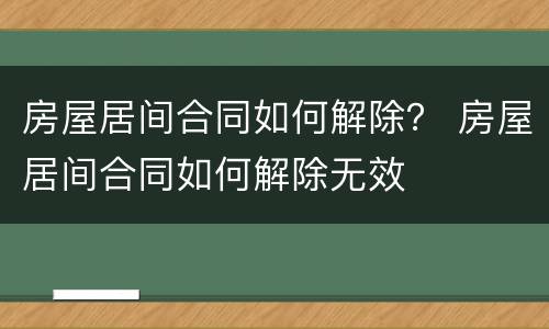 房屋居间合同如何解除？ 房屋居间合同如何解除无效