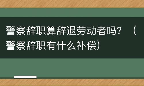 警察辞职算辞退劳动者吗？（警察辞职有什么补偿）