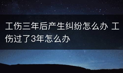 工伤三年后产生纠纷怎么办 工伤过了3年怎么办