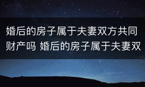 婚后的房子属于夫妻双方共同财产吗 婚后的房子属于夫妻双方共同财产吗怎么算