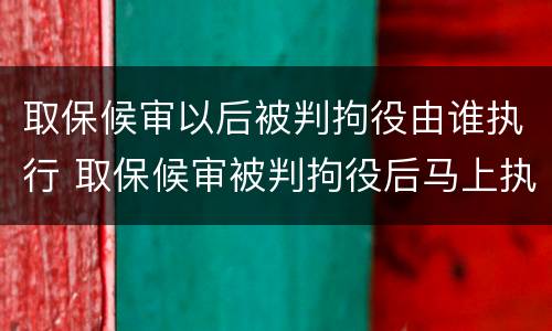 取保候审以后被判拘役由谁执行 取保候审被判拘役后马上执行吗