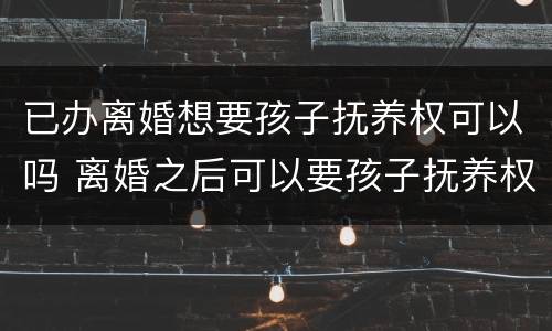已办离婚想要孩子抚养权可以吗 离婚之后可以要孩子抚养权吗