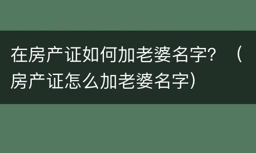 在房产证如何加老婆名字？（房产证怎么加老婆名字）