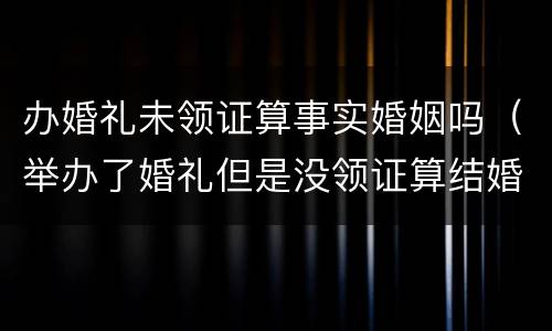 办婚礼未领证算事实婚姻吗（举办了婚礼但是没领证算结婚吗民法典）