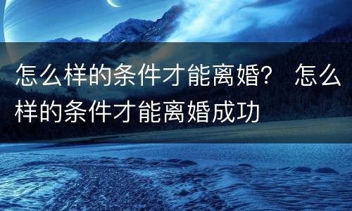 怎么样的条件才能离婚？ 怎么样的条件才能离婚成功
