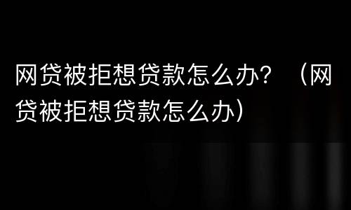 网贷被拒想贷款怎么办？（网贷被拒想贷款怎么办）