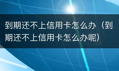 到期还不上信用卡怎么办（到期还不上信用卡怎么办呢）