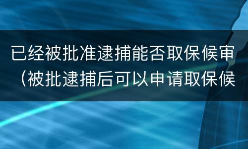 已经被批准逮捕能否取保候审（被批逮捕后可以申请取保候审吗）