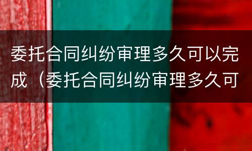 委托合同纠纷审理多久可以完成（委托合同纠纷审理多久可以完成结案）
