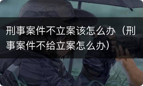 刑事案件不立案该怎么办（刑事案件不给立案怎么办）