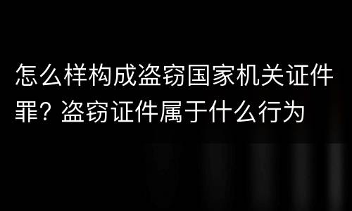 怎么样构成盗窃国家机关证件罪? 盗窃证件属于什么行为