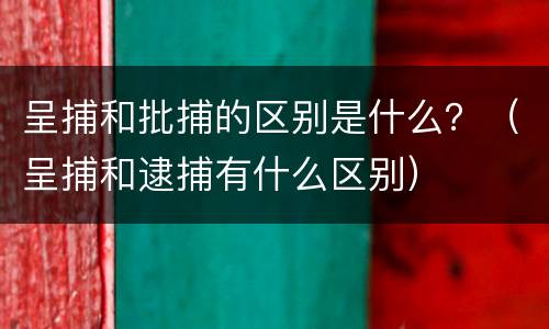 呈捕和批捕的区别是什么？（呈捕和逮捕有什么区别）
