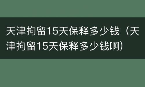 天津拘留15天保释多少钱（天津拘留15天保释多少钱啊）