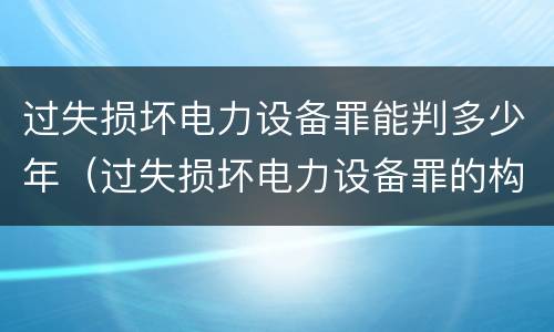 过失损坏电力设备罪能判多少年（过失损坏电力设备罪的构成要件）