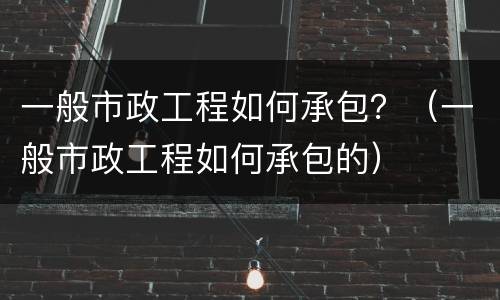 一般市政工程如何承包？（一般市政工程如何承包的）