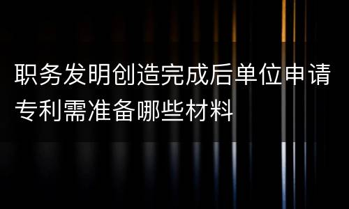 职务发明创造完成后单位申请专利需准备哪些材料