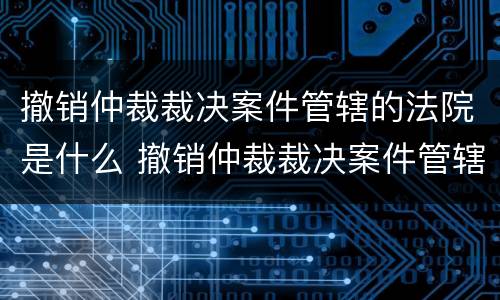 撤销仲裁裁决案件管辖的法院是什么 撤销仲裁裁决案件管辖的法院是什么性质