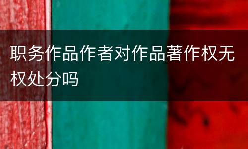 职务作品作者对作品著作权无权处分吗