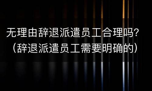 无理由辞退派遣员工合理吗？（辞退派遣员工需要明确的）