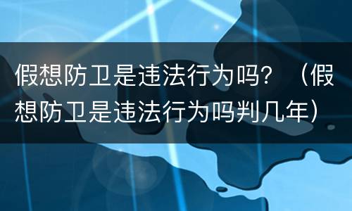 假想防卫是违法行为吗？（假想防卫是违法行为吗判几年）
