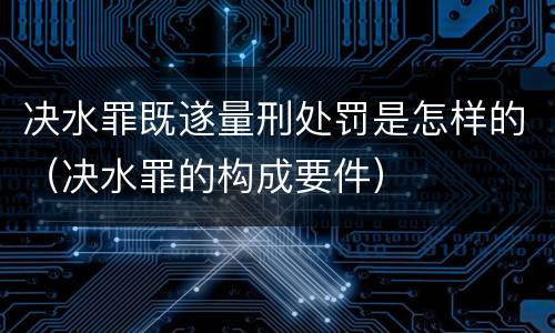 决水罪既遂量刑处罚是怎样的（决水罪的构成要件）