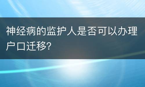 神经病的监护人是否可以办理户口迁移？
