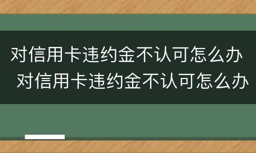对信用卡违约金不认可怎么办 对信用卡违约金不认可怎么办理