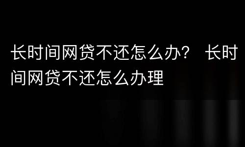 长时间网贷不还怎么办？ 长时间网贷不还怎么办理