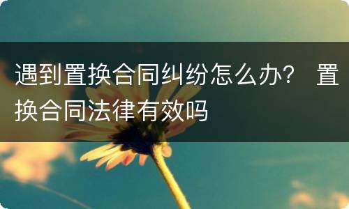 遇到置换合同纠纷怎么办？ 置换合同法律有效吗