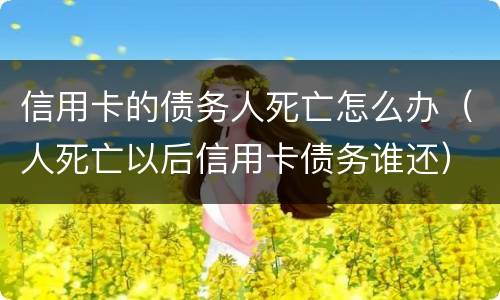 信用卡的债务人死亡怎么办（人死亡以后信用卡债务谁还）