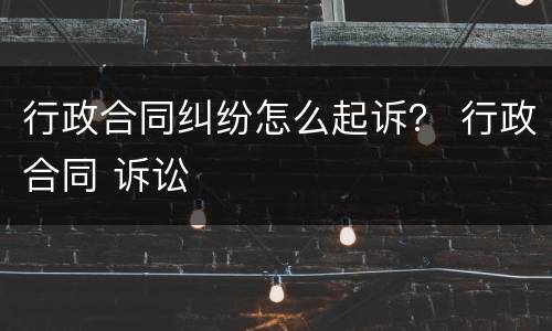 行政合同纠纷怎么起诉？ 行政合同 诉讼