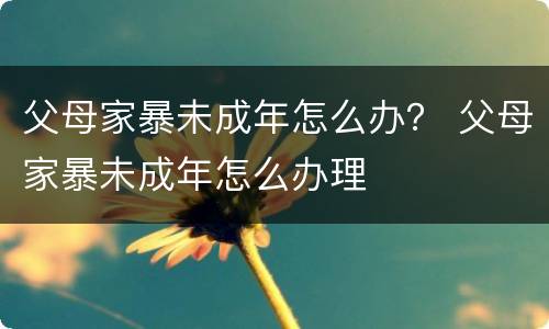 父母家暴未成年怎么办？ 父母家暴未成年怎么办理