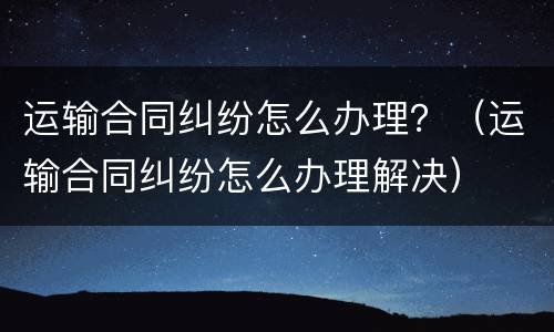 运输合同纠纷怎么办理？（运输合同纠纷怎么办理解决）