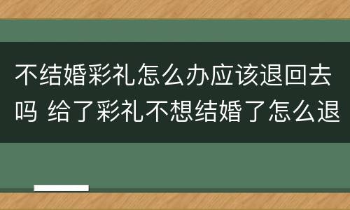 不结婚彩礼怎么办应该退回去吗 给了彩礼不想结婚了怎么退回来