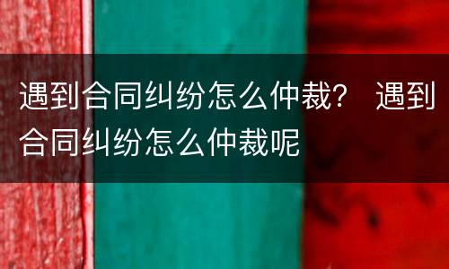 遇到合同纠纷怎么仲裁？ 遇到合同纠纷怎么仲裁呢