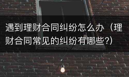 遇到理财合同纠纷怎么办（理财合同常见的纠纷有哪些?）