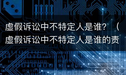 虚假诉讼中不特定人是谁？（虚假诉讼中不特定人是谁的责任）