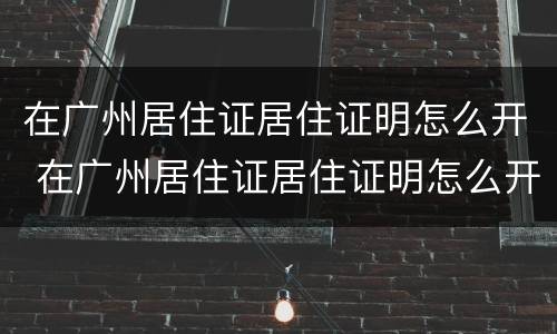 在广州居住证居住证明怎么开 在广州居住证居住证明怎么开具