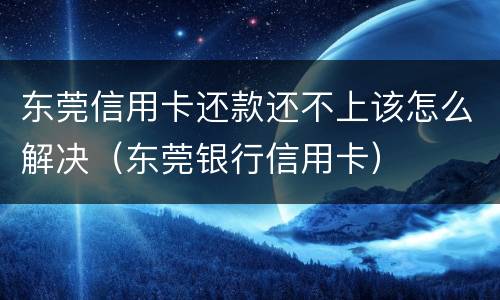 东莞信用卡还款还不上该怎么解决（东莞银行信用卡）