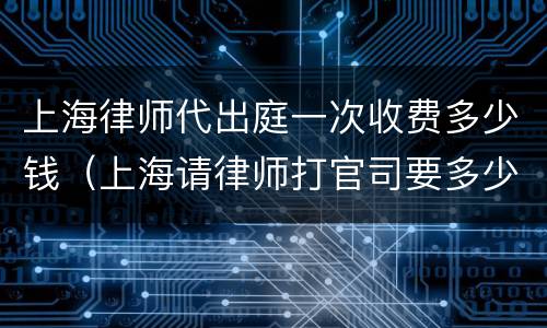 上海律师代出庭一次收费多少钱（上海请律师打官司要多少钱）