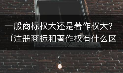 一般商标权大还是著作权大？（注册商标和著作权有什么区别）