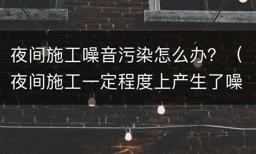 夜间施工噪音污染怎么办？（夜间施工一定程度上产生了噪音污染）