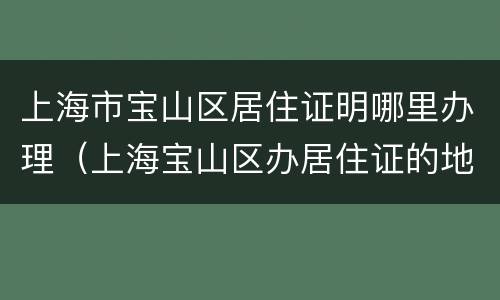 上海市宝山区居住证明哪里办理（上海宝山区办居住证的地方）