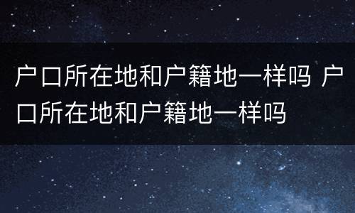 户口所在地和户籍地一样吗 户口所在地和户籍地一样吗