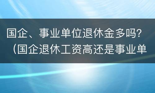 国企、事业单位退休金多吗？（国企退休工资高还是事业单位退休工资高）
