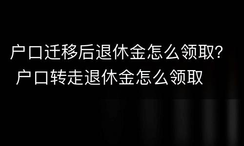 户口迁移后退休金怎么领取？ 户口转走退休金怎么领取
