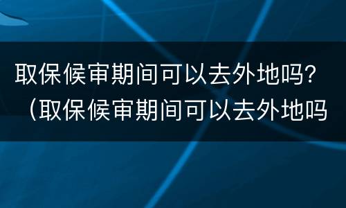 取保候审期间可以去外地吗？（取保候审期间可以去外地吗当天往返）
