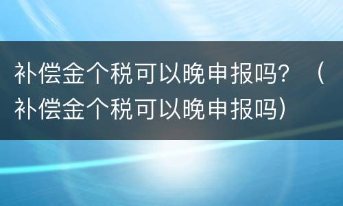 补偿金个税可以晚申报吗？（补偿金个税可以晚申报吗）