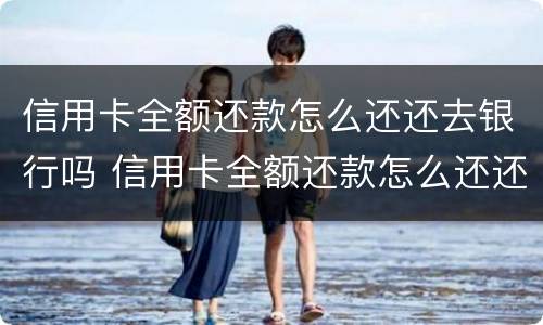 信用卡全额还款怎么还还去银行吗 信用卡全额还款怎么还还去银行吗要利息吗