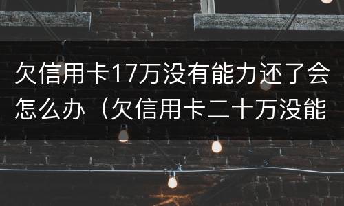 欠信用卡17万没有能力还了会怎么办（欠信用卡二十万没能力还了）